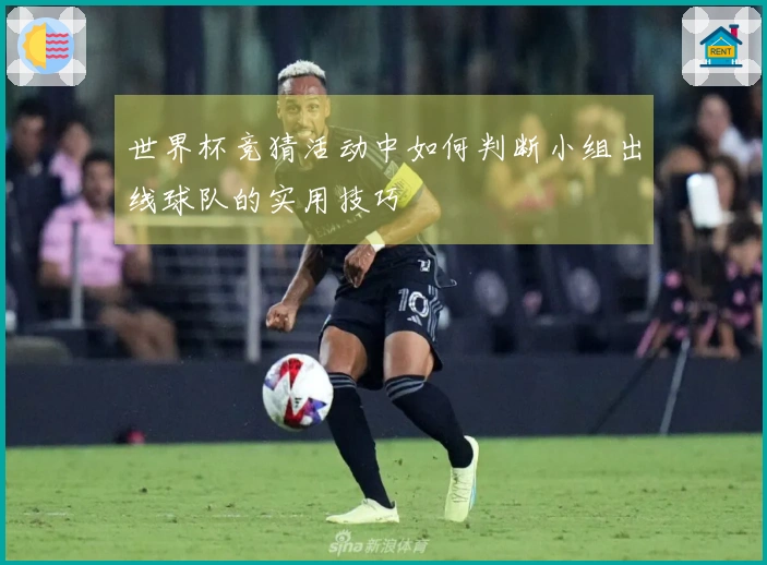 世界杯竞猜活动中如何判断小组出线球队的实用技巧